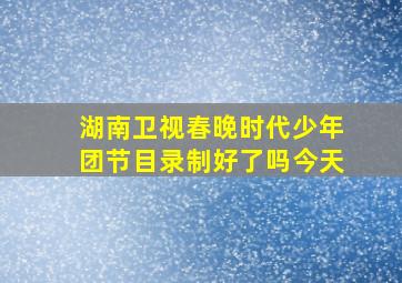 湖南卫视春晚时代少年团节目录制好了吗今天