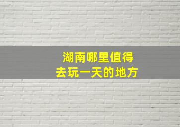 湖南哪里值得去玩一天的地方