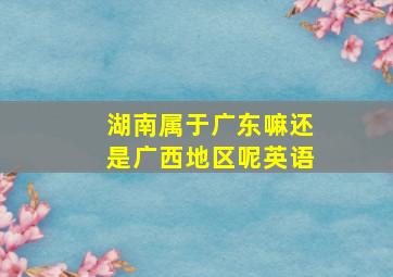 湖南属于广东嘛还是广西地区呢英语