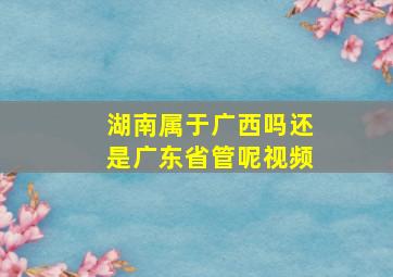 湖南属于广西吗还是广东省管呢视频