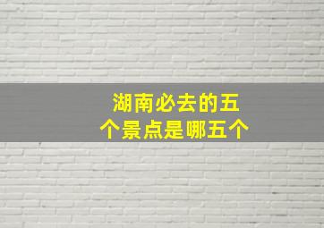 湖南必去的五个景点是哪五个