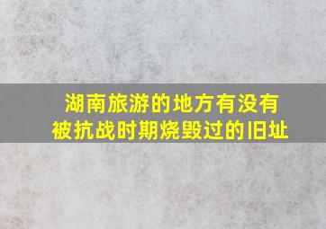 湖南旅游的地方有没有被抗战时期烧毁过的旧址