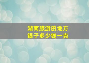 湖南旅游的地方银子多少钱一克