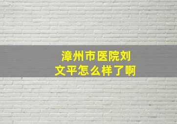 漳州市医院刘文平怎么样了啊