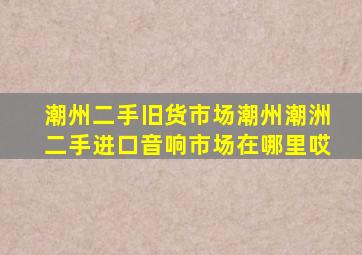 潮州二手旧货市场潮州潮洲二手进口音响市场在哪里哎