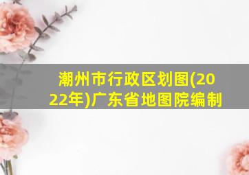 潮州市行政区划图(2022年)广东省地图院编制