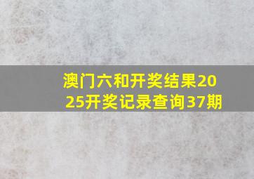 澳门六和开奖结果2025开奖记录查询37期