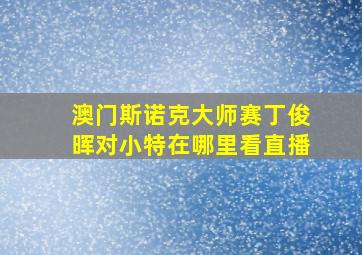 澳门斯诺克大师赛丁俊晖对小特在哪里看直播