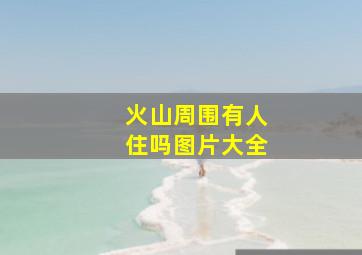 火山周围有人住吗图片大全