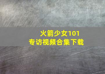 火箭少女101专访视频合集下载