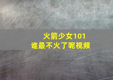 火箭少女101谁最不火了呢视频