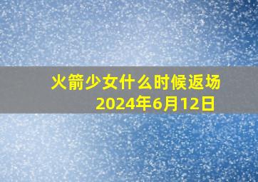 火箭少女什么时候返场2024年6月12日