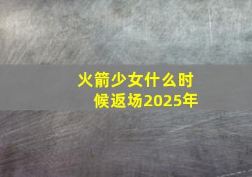 火箭少女什么时候返场2025年