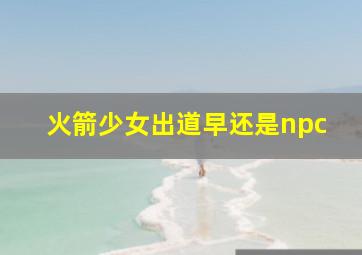 火箭少女出道早还是npc