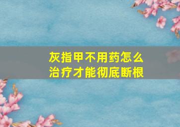 灰指甲不用药怎么治疗才能彻底断根