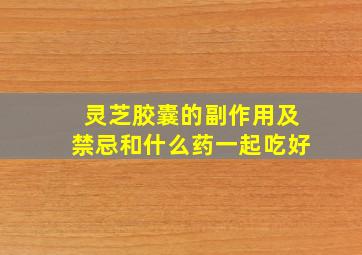 灵芝胶囊的副作用及禁忌和什么药一起吃好