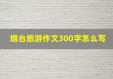 烟台旅游作文300字怎么写