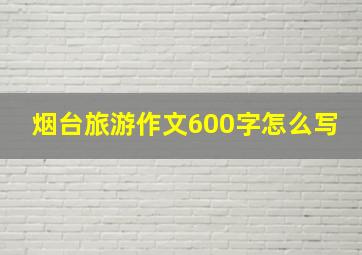 烟台旅游作文600字怎么写