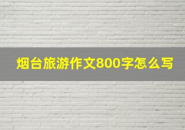 烟台旅游作文800字怎么写