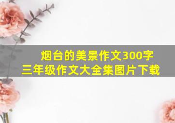 烟台的美景作文300字三年级作文大全集图片下载