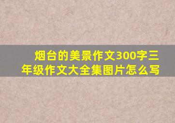 烟台的美景作文300字三年级作文大全集图片怎么写