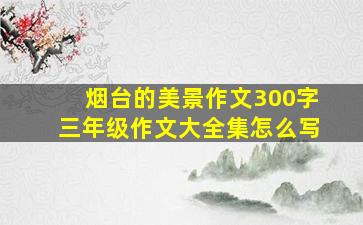 烟台的美景作文300字三年级作文大全集怎么写