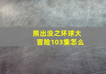 熊出没之环球大冒险103集怎么