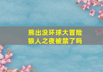 熊出没环球大冒险狼人之夜被禁了吗