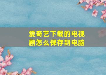 爱奇艺下载的电视剧怎么保存到电脑