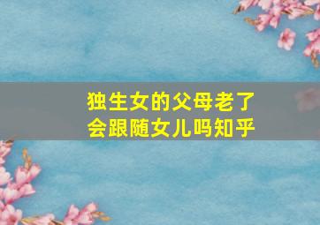 独生女的父母老了会跟随女儿吗知乎