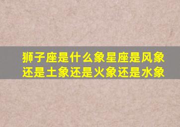 狮子座是什么象星座是风象还是土象还是火象还是水象