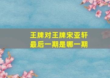 王牌对王牌宋亚轩最后一期是哪一期