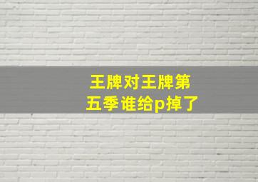 王牌对王牌第五季谁给p掉了