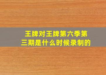 王牌对王牌第六季第三期是什么时候录制的