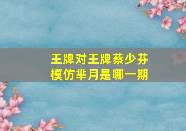 王牌对王牌蔡少芬模仿芈月是哪一期