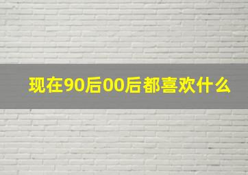 现在90后00后都喜欢什么