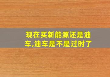 现在买新能源还是油车,油车是不是过时了