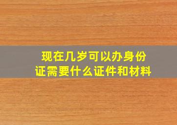 现在几岁可以办身份证需要什么证件和材料