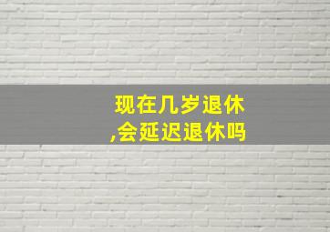 现在几岁退休,会延迟退休吗