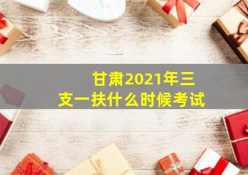 甘肃2021年三支一扶什么时候考试