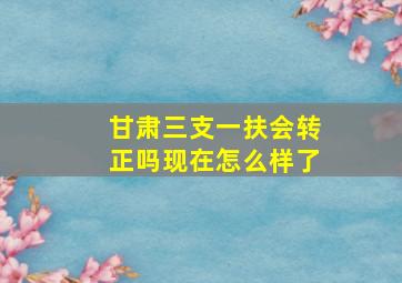 甘肃三支一扶会转正吗现在怎么样了