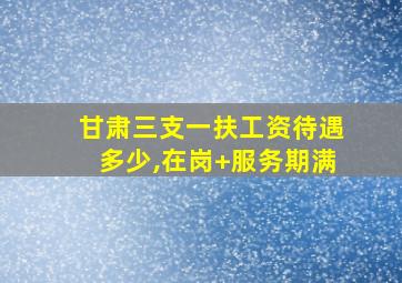 甘肃三支一扶工资待遇多少,在岗+服务期满