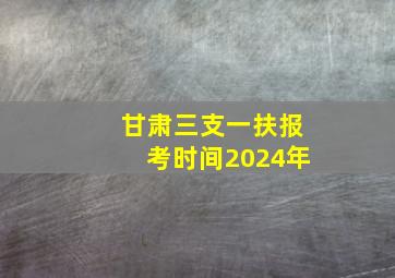 甘肃三支一扶报考时间2024年