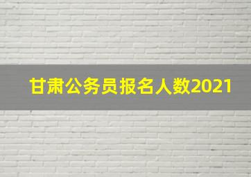 甘肃公务员报名人数2021