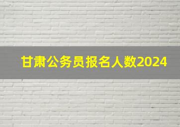 甘肃公务员报名人数2024