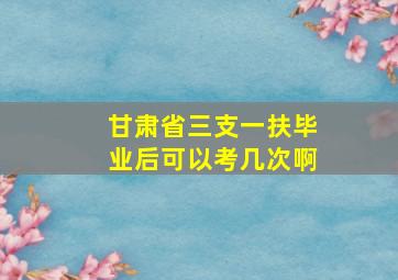 甘肃省三支一扶毕业后可以考几次啊