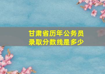 甘肃省历年公务员录取分数线是多少