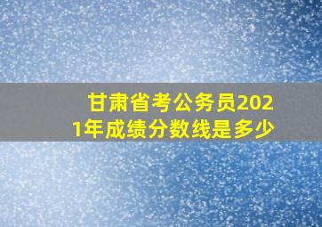 甘肃省考公务员2021年成绩分数线是多少