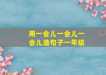 用一会儿一会儿一会儿造句子一年级