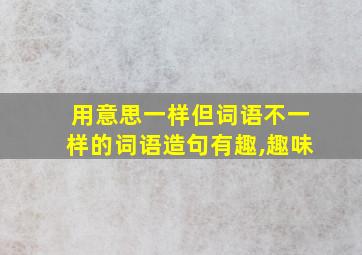 用意思一样但词语不一样的词语造句有趣,趣味